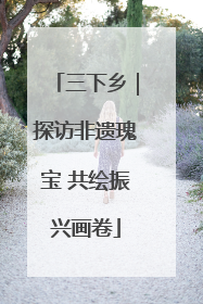 三下乡｜探访非遗瑰宝 共绘振兴画卷