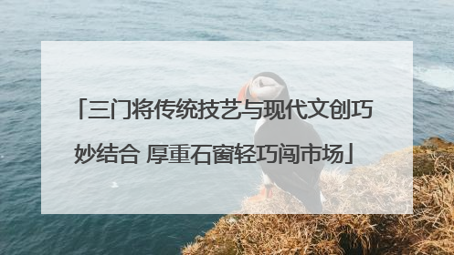 三门将传统技艺与现代文创巧妙结合 厚重石窗轻巧闯市场