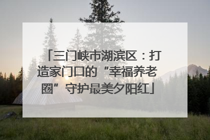 三门峡市湖滨区：打造家门口的“幸福养老圈”守护最美夕阳红