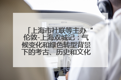 上海市社联等主办“伦敦-上海双城记：气候变化和绿色转型背景下的考古、历史和文化遗产”学术对话