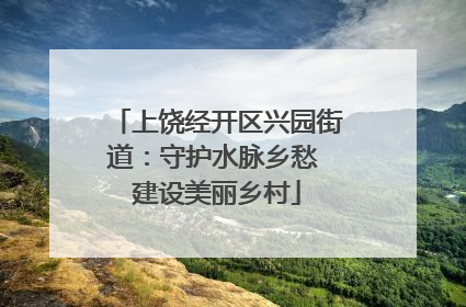 上饶经开区兴园街道：守护水脉乡愁 建设美丽乡村