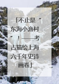 不止是“东海小渔村”！——考古描绘上海六千年史诗画卷
