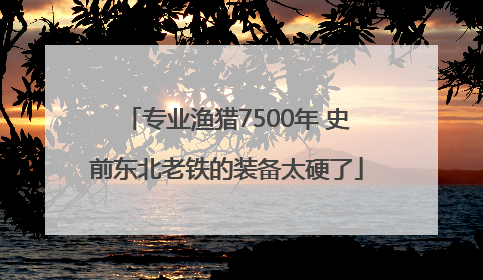 专业渔猎7500年 史前东北老铁的装备太硬了