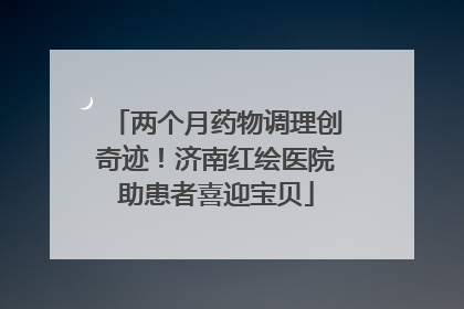两个月药物调理创奇迹！济南红绘医院助患者喜迎宝贝