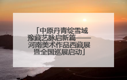 中原丹青绽雪域 豫藏艺脉启新篇——河南美术作品西藏展暨全国巡展启动