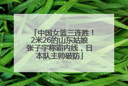 中国女篮三连胜！2米26的山东姑娘张子宇称霸内线，日本队主帅破防