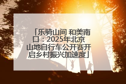 乐骑山间 和美南口：2025年北京山地自行车公开赛开启乡村振兴加速度