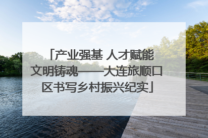 产业强基 人才赋能 文明铸魂——大连旅顺口区书写乡村振兴纪实