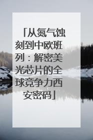 从氮气蚀刻到中欧班列：解密美光芯片的全球竞争力西安密码