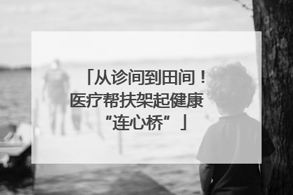 从诊间到田间！医疗帮扶架起健康“连心桥”