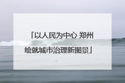 以人民为中心 郑州绘就城市治理新图景