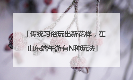 传统习俗玩出新花样，在山东端午游有N种玩法