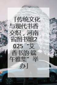 传统文化与现代书香交织，河南省图书馆2025“艾香书韵·端午雅集”举办