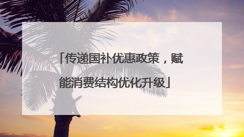 传递国补优惠政策，赋能消费结构优化升级