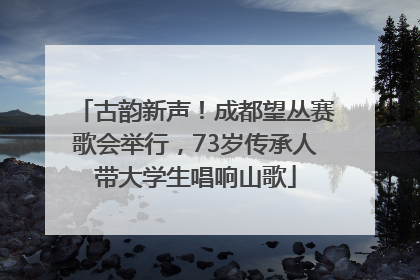 古韵新声！成都望丛赛歌会举行，73岁传承人带大学生唱响山歌