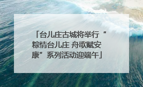 台儿庄古城将举行“粽情台儿庄 舟歌赋安康”系列活动迎端午