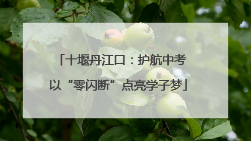 十堰丹江口：护航中考 以“零闪断”点亮学子梦
