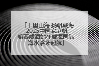 千里山海 扬帆威海 2025中国家庭帆船赛威海站在威海国际海水浴场起航