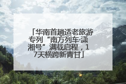 华南首趟适老旅游专列“南方列车·潇湘号”满载启程，17天横跨新青甘
