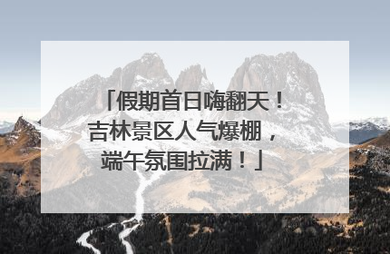 假期首日嗨翻天！吉林景区人气爆棚，端午氛围拉满！