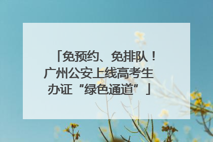 免预约、免排队！广州公安上线高考生办证“绿色通道”