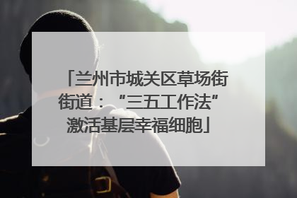 兰州市城关区草场街街道：“三五工作法”激活基层幸福细胞