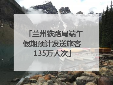 兰州铁路局端午假期预计发送旅客135万人次