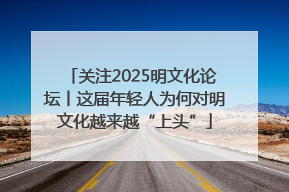 关注2025明文化论坛丨这届年轻人为何对明文化越来越“上头”