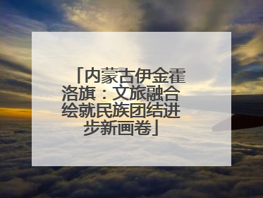 内蒙古伊金霍洛旗：文旅融合绘就民族团结进步新画卷