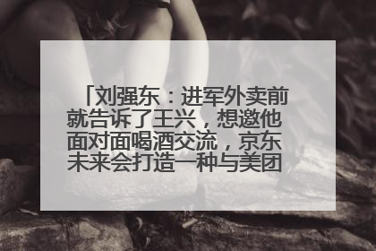 刘强东：进军外卖前就告诉了王兴，想邀他面对面喝酒交流，京东未来会打造一种与美团不同的商业模式