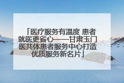医疗服务有温度 患者就医更省心——甘肃玉门医共体患者服务中心打造优质服务新名片