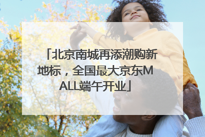 北京南城再添潮购新地标，全国最大京东MALL端午开业