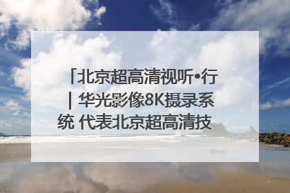 北京超高清视听•行｜华光影像8K摄录系统 代表北京超高清技术站上国家舞台