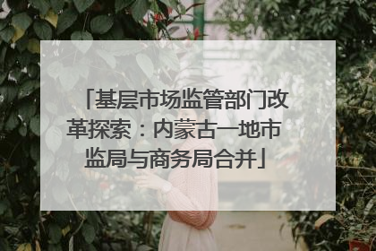基层市场监管部门改革探索：内蒙古一地市监局与商务局合并