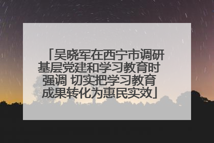 吴晓军在西宁市调研基层党建和学习教育时强调 切实把学习教育成果转化为惠民实效