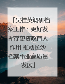 吴桂英调研档案工作：更好发挥存史资政育人作用 推动长沙档案事业高质量发展