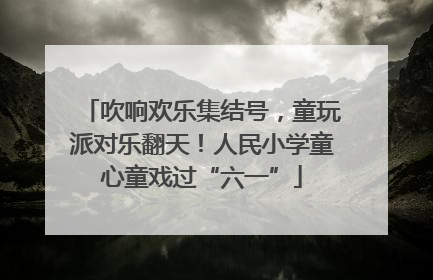 吹响欢乐集结号，童玩派对乐翻天！人民小学童心童戏过“六一”
