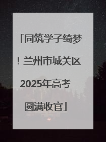 同筑学子绮梦！兰州市城关区2025年高考圆满收官