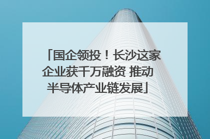 国企领投！长沙这家企业获千万融资 推动半导体产业链发展