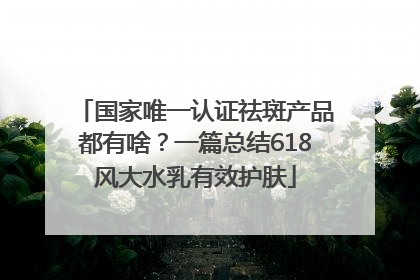 国家唯一认证祛斑产品都有啥？一篇总结618风大水乳有效护肤
