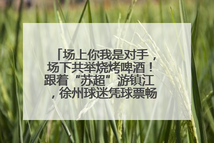 场上你我是对手，场下共举烧烤啤酒！跟着“苏超”游镇江，徐州球迷凭球票畅游名山胜景
