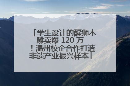 学生设计的醒狮木雕卖爆 120 万！温州校企合作打造非遗产业振兴样本