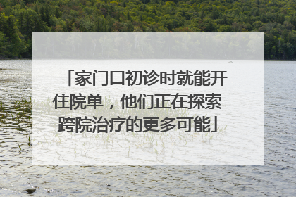 家门口初诊时就能开住院单，他们正在探索跨院治疗的更多可能
