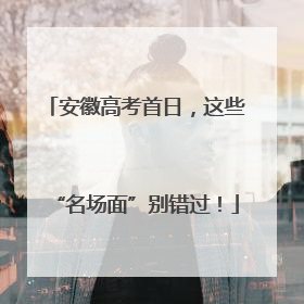 安徽高考首日，这些“名场面”别错过！