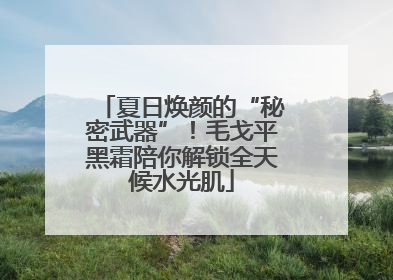 夏日焕颜的“秘密武器”！毛戈平黑霜陪你解锁全天候水光肌