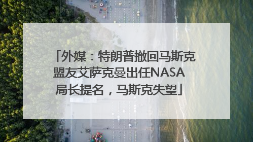 外媒：特朗普撤回马斯克盟友艾萨克曼出任NASA局长提名，马斯克失望