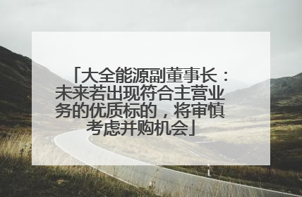 大全能源副董事长：未来若出现符合主营业务的优质标的，将审慎考虑并购机会