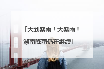大到暴雨！大暴雨！湖南降雨仍在继续