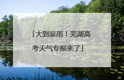 大到暴雨！芜湖高考天气专报来了