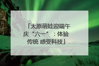 太原萌娃迎端午庆“六一”：体验传统 感受科技